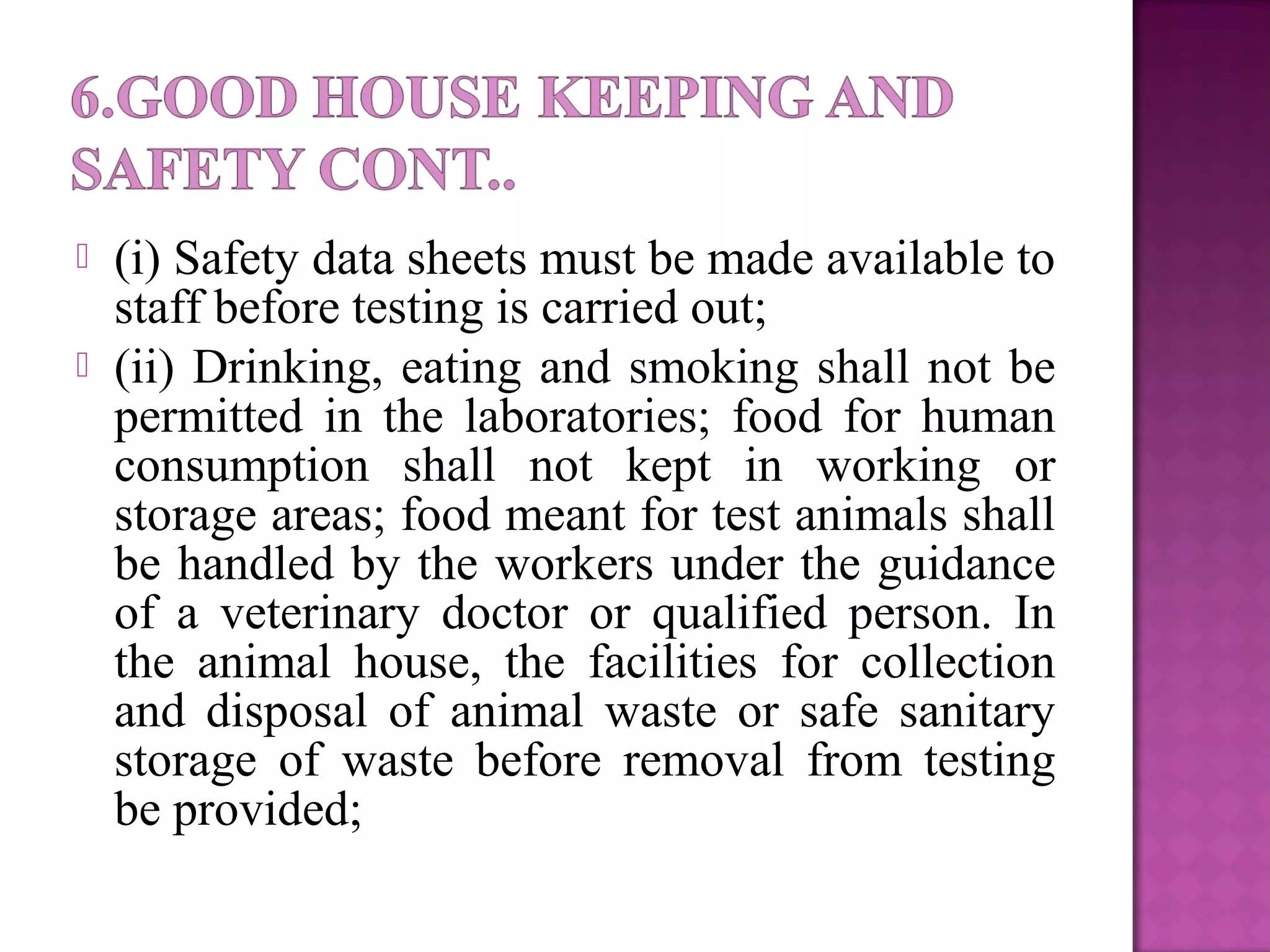  (i) Safety data sheets must be made available to
staff before testing is carried out;
 (ii) Drinking, eating and smoking shall not be
permitted in the laboratories; food for human
consumption shall not kept in working or
storage areas; food meant for test animals shall
be handled by the workers under the guidance
of a veterinary doctor or qualified person. In
the animal house, the facilities for collection
and disposal of animal waste or safe sanitary
storage of waste before removal from testing
be provided;
 