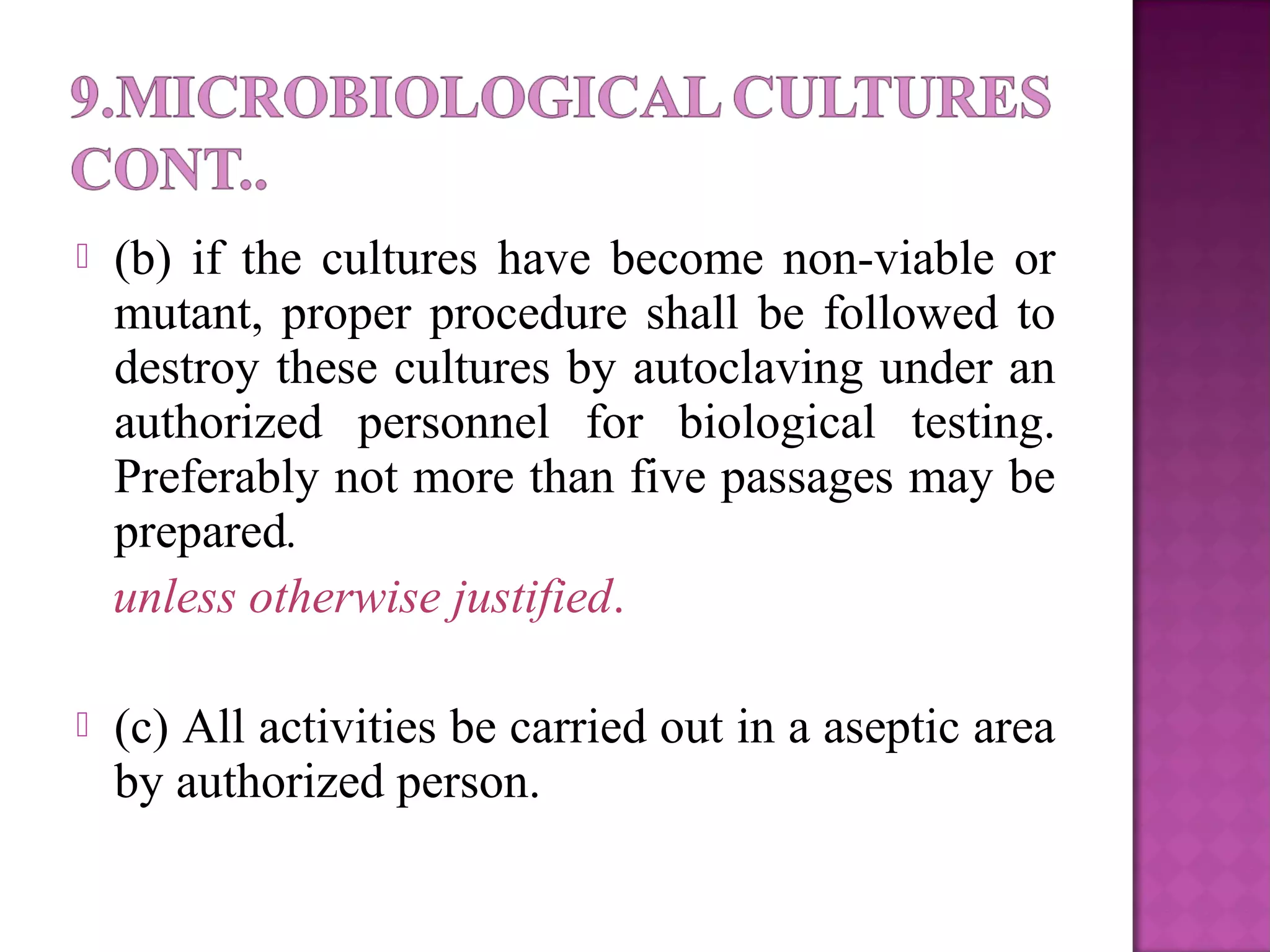  (b) if the cultures have become non-viable or
mutant, proper procedure shall be followed to
destroy these cultures by autoclaving under an
authorized personnel for biological testing.
Preferably not more than five passages may be
prepared.
unless otherwise justified.
 (c) All activities be carried out in a aseptic area
by authorized person.
 