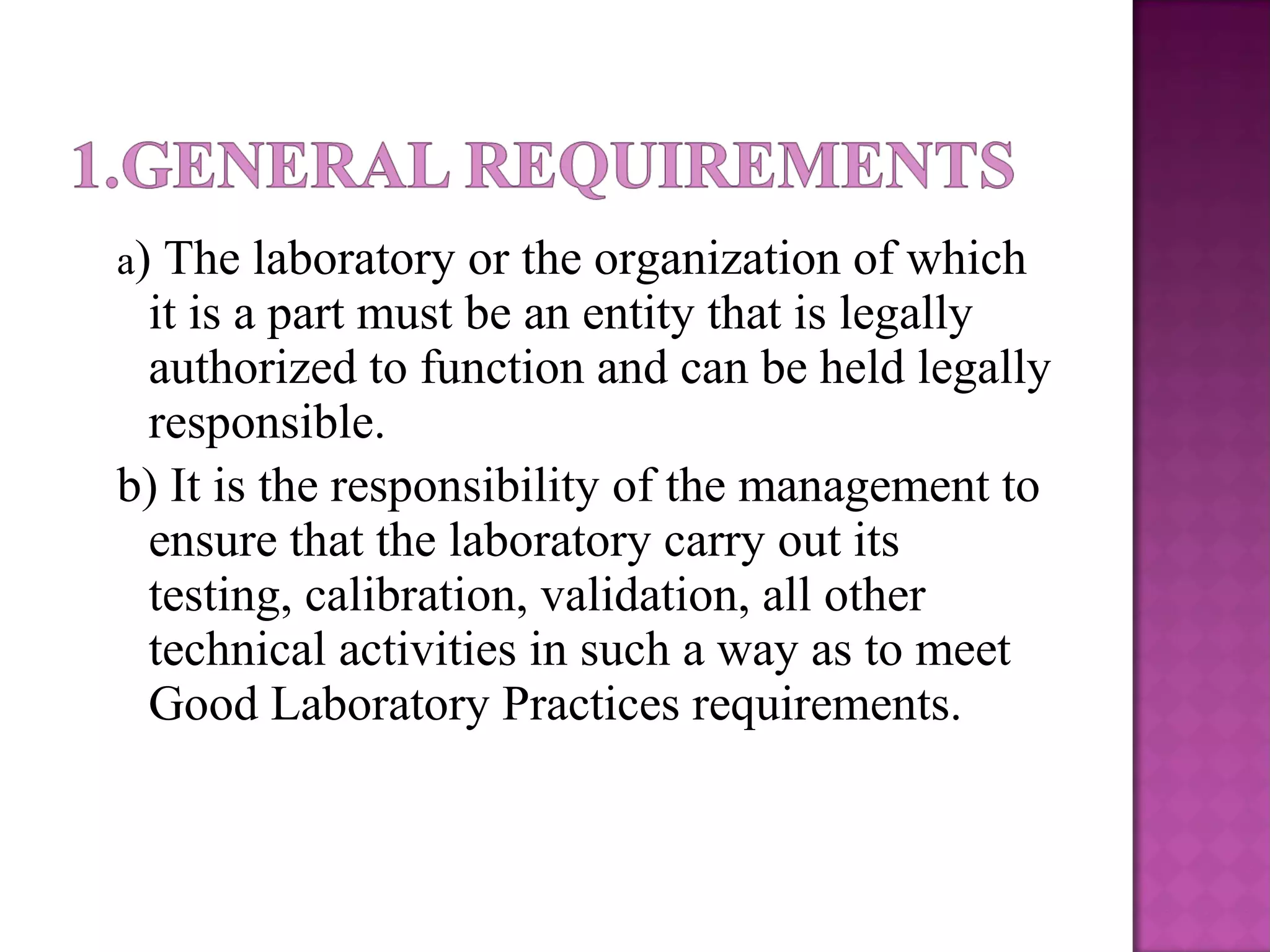 a) The laboratory or the organization of which
it is a part must be an entity that is legally
authorized to function and can be held legally
responsible.
b) It is the responsibility of the management to
ensure that the laboratory carry out its
testing, calibration, validation, all other
technical activities in such a way as to meet
Good Laboratory Practices requirements.
 
