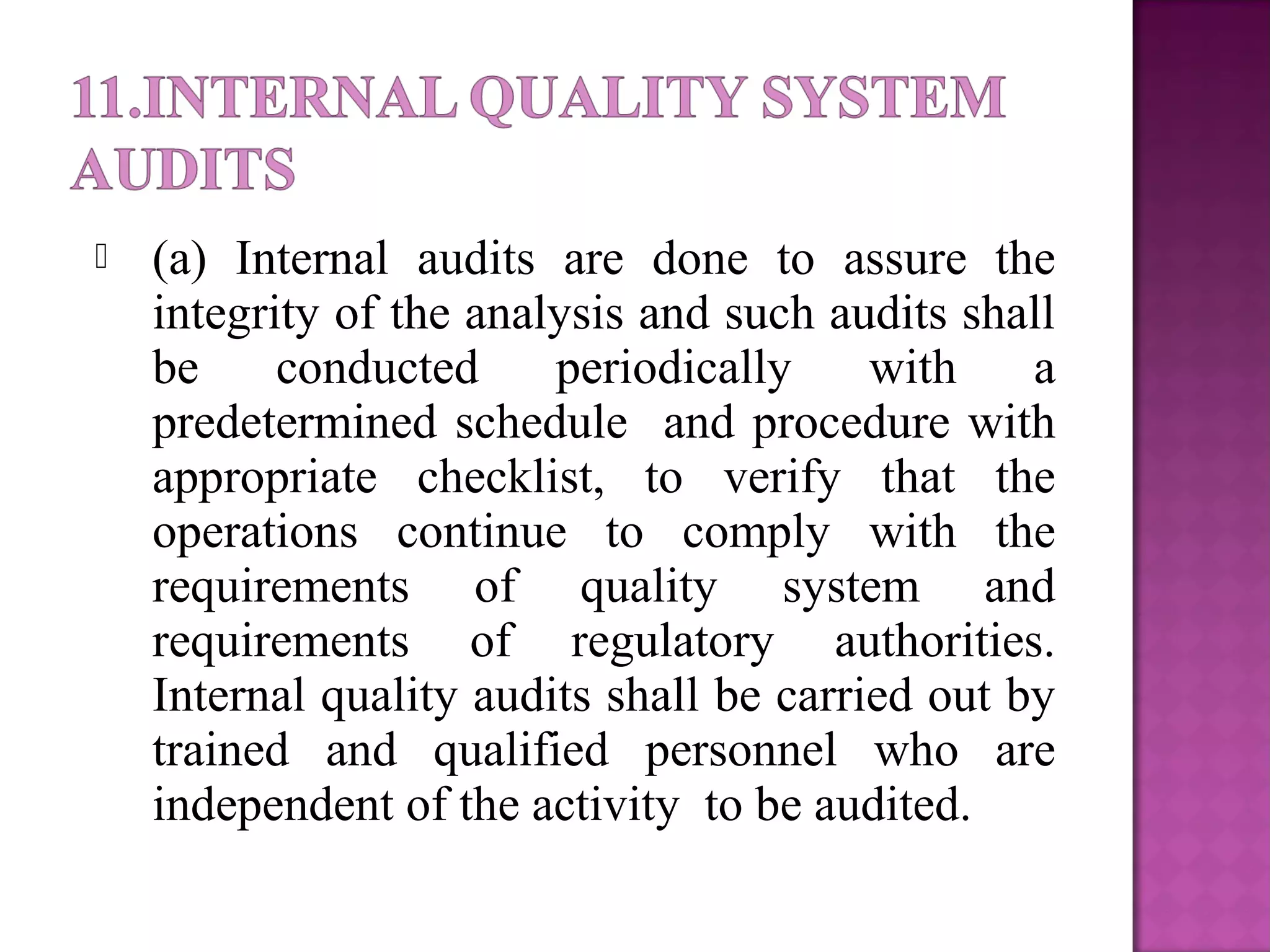  (a) Internal audits are done to assure the
integrity of the analysis and such audits shall
be conducted periodically with a
predetermined schedule and procedure with
appropriate checklist, to verify that the
operations continue to comply with the
requirements of quality system and
requirements of regulatory authorities.
Internal quality audits shall be carried out by
trained and qualified personnel who are
independent of the activity to be audited.
 