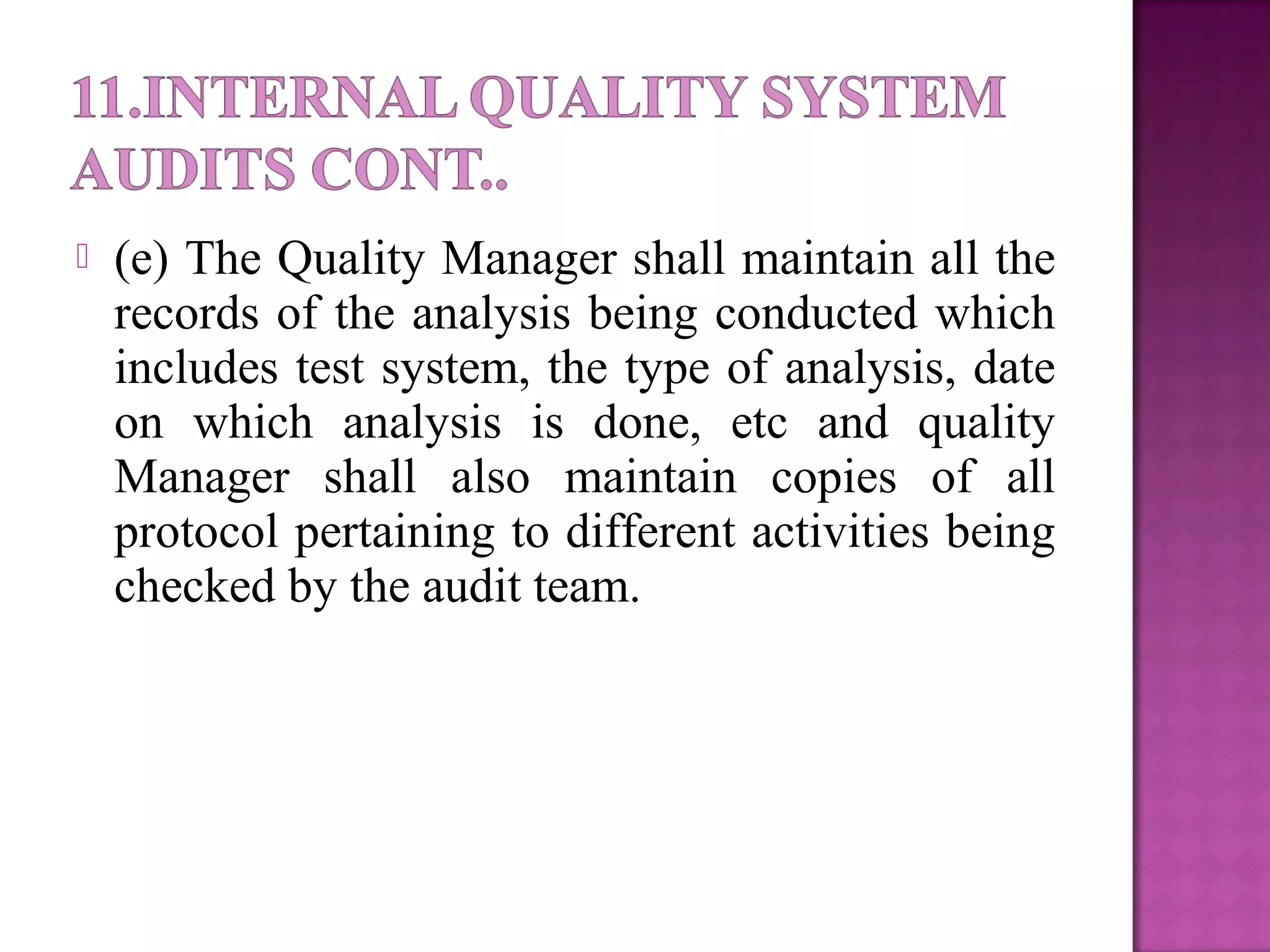  (e) The Quality Manager shall maintain all the
records of the analysis being conducted which
includes test system, the type of analysis, date
on which analysis is done, etc and quality
Manager shall also maintain copies of all
protocol pertaining to different activities being
checked by the audit team.
 
