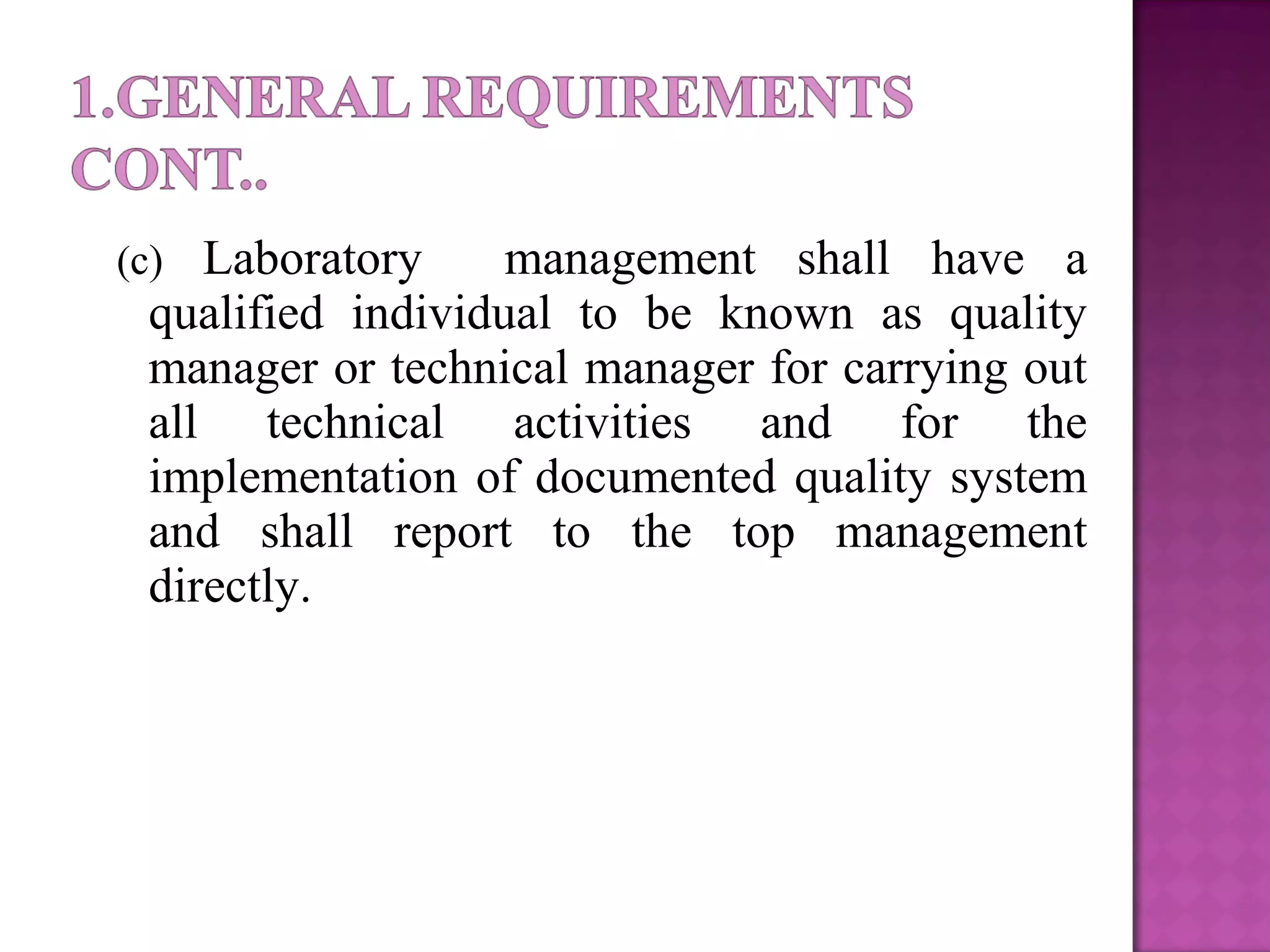 (c) Laboratory management shall have a
qualified individual to be known as quality
manager or technical manager for carrying out
all technical activities and for the
implementation of documented quality system
and shall report to the top management
directly.
 