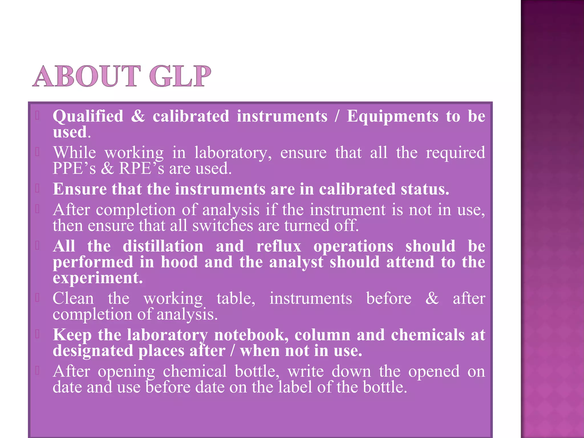  Qualified & calibrated instruments / Equipments to be
used.
 While working in laboratory, ensure that all the required
PPE’s & RPE’s are used.
 Ensure that the instruments are in calibrated status.
 After completion of analysis if the instrument is not in use,
then ensure that all switches are turned off.
 All the distillation and reflux operations should be
performed in hood and the analyst should attend to the
experiment.
 Clean the working table, instruments before & after
completion of analysis.
 Keep the laboratory notebook, column and chemicals at
designated places after / when not in use.
 After opening chemical bottle, write down the opened on
date and use before date on the label of the bottle.
 