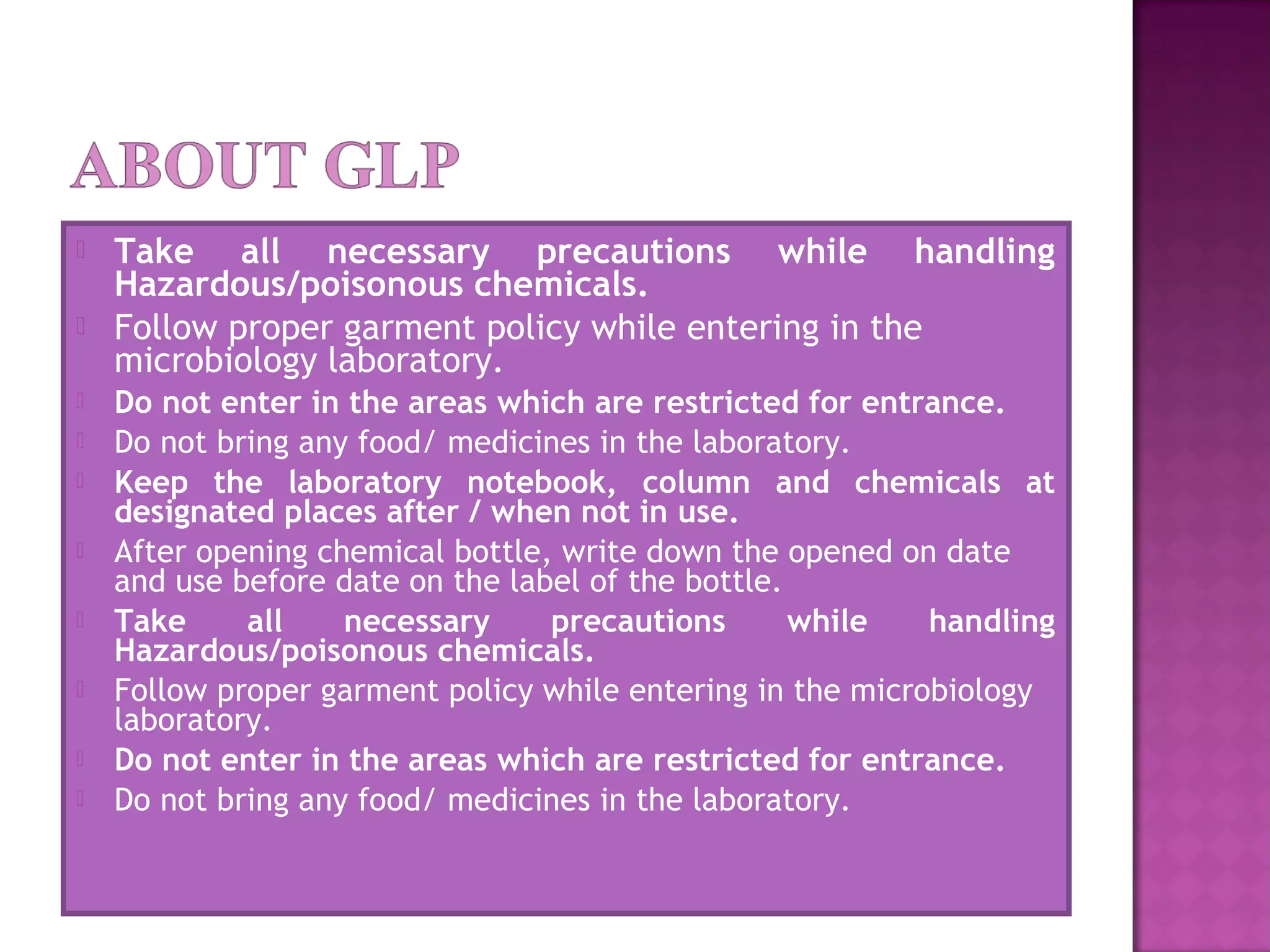  Take all necessary precautions while handling
Hazardous/poisonous chemicals.
 Follow proper garment policy while entering in the
microbiology laboratory.
 Do not enter in the areas which are restricted for entrance.
 Do not bring any food/ medicines in the laboratory.
 Keep the laboratory notebook, column and chemicals at
designated places after / when not in use.
 After opening chemical bottle, write down the opened on date
and use before date on the label of the bottle.
 Take all necessary precautions while handling
Hazardous/poisonous chemicals.
 Follow proper garment policy while entering in the microbiology
laboratory.
 Do not enter in the areas which are restricted for entrance.
 Do not bring any food/ medicines in the laboratory.
 
