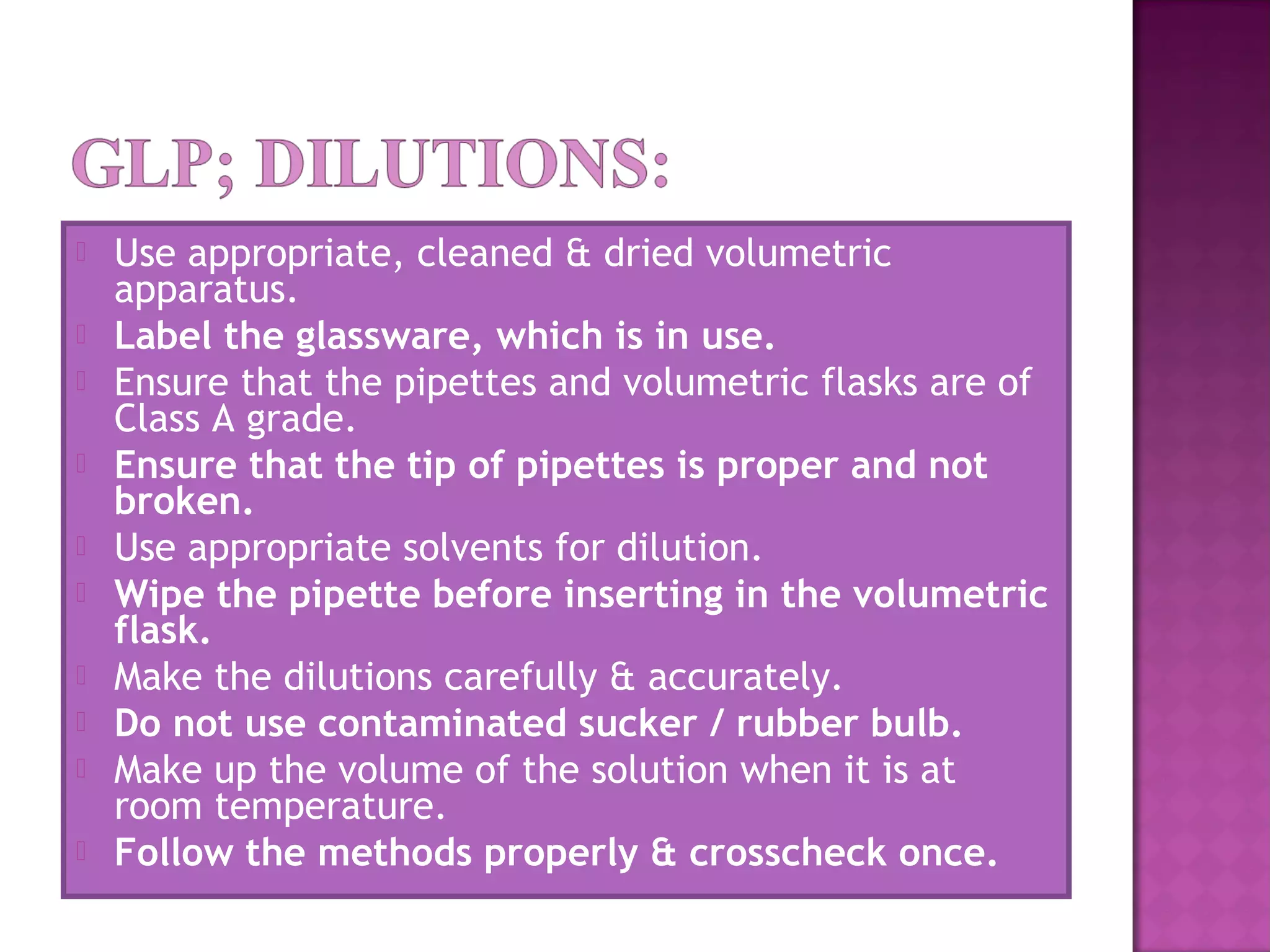  Use appropriate, cleaned & dried volumetric
apparatus.
 Label the glassware, which is in use.
 Ensure that the pipettes and volumetric flasks are of
Class A grade.
 Ensure that the tip of pipettes is proper and not
broken.
 Use appropriate solvents for dilution.
 Wipe the pipette before inserting in the volumetric
flask.
 Make the dilutions carefully & accurately.
 Do not use contaminated sucker / rubber bulb.
 Make up the volume of the solution when it is at
room temperature.
 Follow the methods properly & crosscheck once.
 