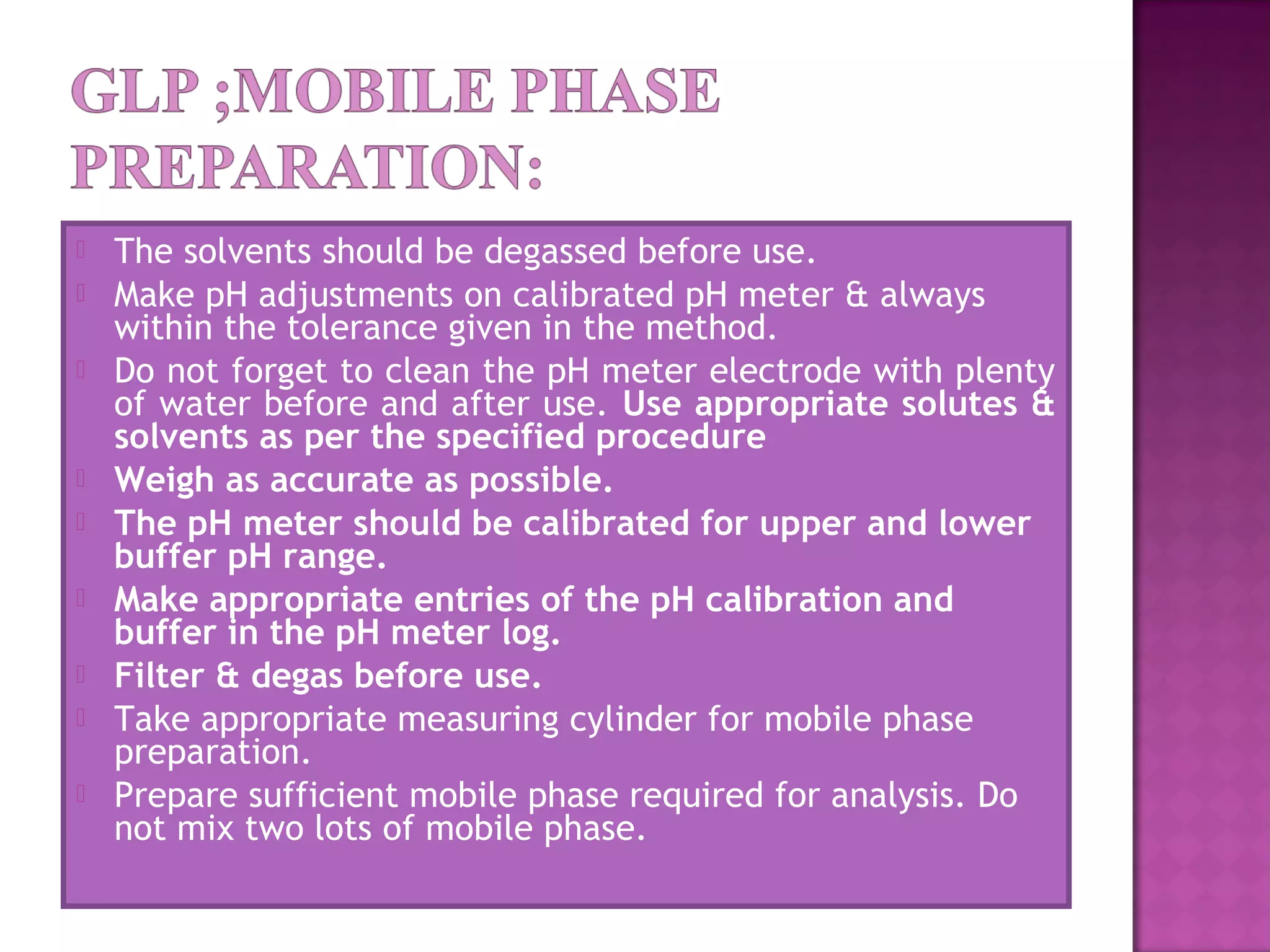  The solvents should be degassed before use.
 Make pH adjustments on calibrated pH meter & always
within the tolerance given in the method.
 Do not forget to clean the pH meter electrode with plenty
of water before and after use. Use appropriate solutes &
solvents as per the specified procedure
 Weigh as accurate as possible.
 The pH meter should be calibrated for upper and lower
buffer pH range.
 Make appropriate entries of the pH calibration and
buffer in the pH meter log.
 Filter & degas before use.
 Take appropriate measuring cylinder for mobile phase
preparation.
 Prepare sufficient mobile phase required for analysis. Do
not mix two lots of mobile phase.
 