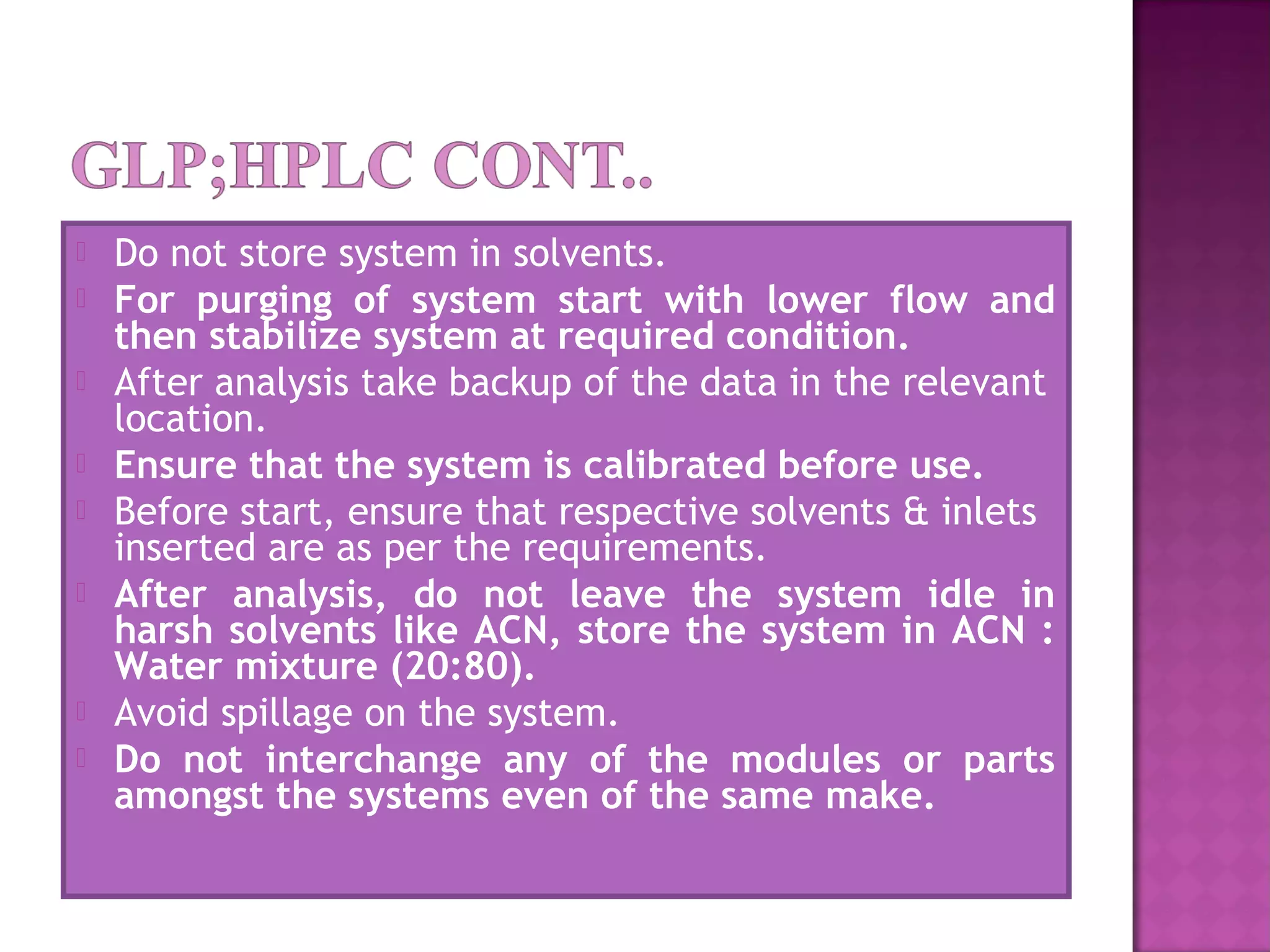  Do not store system in solvents.
 For purging of system start with lower flow and
then stabilize system at required condition.
 After analysis take backup of the data in the relevant
location.
 Ensure that the system is calibrated before use.
 Before start, ensure that respective solvents & inlets
inserted are as per the requirements.
 After analysis, do not leave the system idle in
harsh solvents like ACN, store the system in ACN :
Water mixture (20:80).
 Avoid spillage on the system.
 Do not interchange any of the modules or parts
amongst the systems even of the same make.  
 