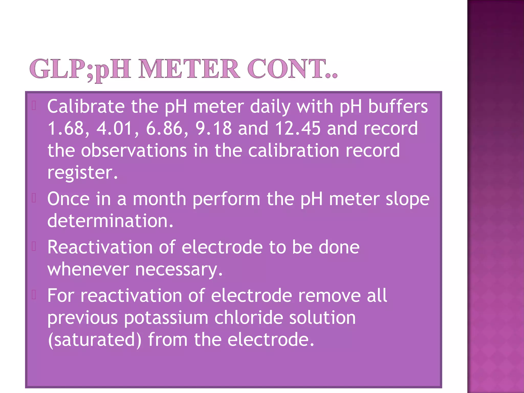  Calibrate the pH meter daily with pH buffers
1.68, 4.01, 6.86, 9.18 and 12.45 and record
the observations in the calibration record
register.
 Once in a month perform the pH meter slope
determination.
 Reactivation of electrode to be done
whenever necessary.
 For reactivation of electrode remove all
previous potassium chloride solution
(saturated) from the electrode.
 