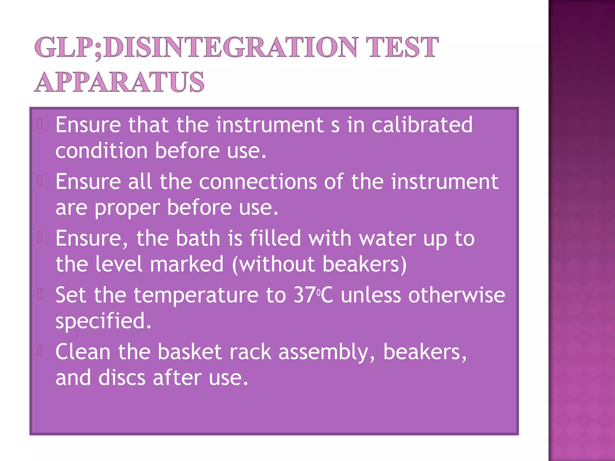  Ensure that the instrument s in calibrated
condition before use.
 Ensure all the connections of the instrument
are proper before use.
 Ensure, the bath is filled with water up to
the level marked (without beakers)
 Set the temperature to 37o
C unless otherwise
specified.
 Clean the basket rack assembly, beakers,
and discs after use.
 