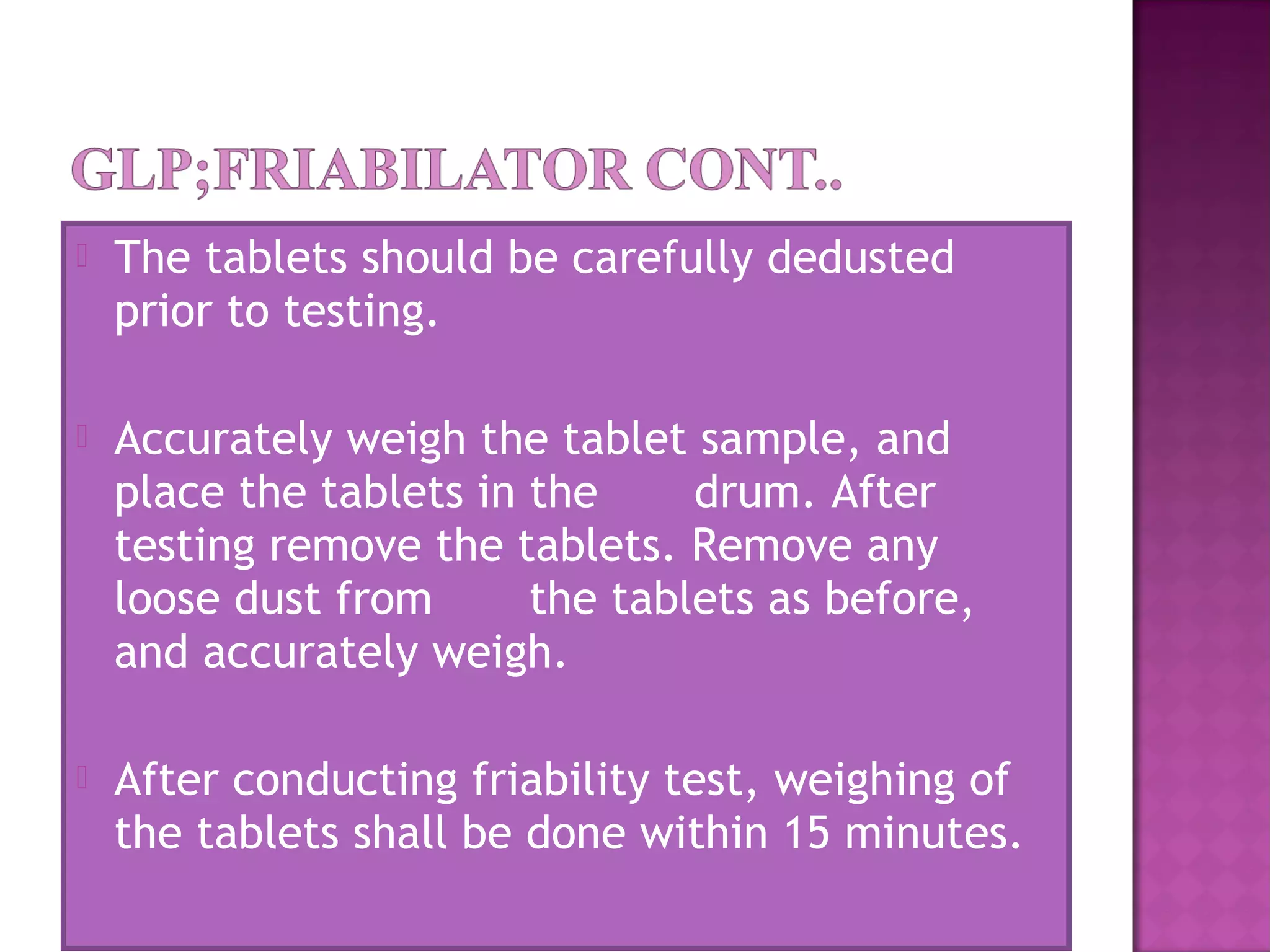  The tablets should be carefully dedusted
prior to testing.
 Accurately weigh the tablet sample, and
place the tablets in the       drum. After
testing remove the tablets. Remove any
loose dust from       the tablets as before,
and accurately weigh.
 After conducting friability test, weighing of
the tablets shall be done within 15 minutes.
 