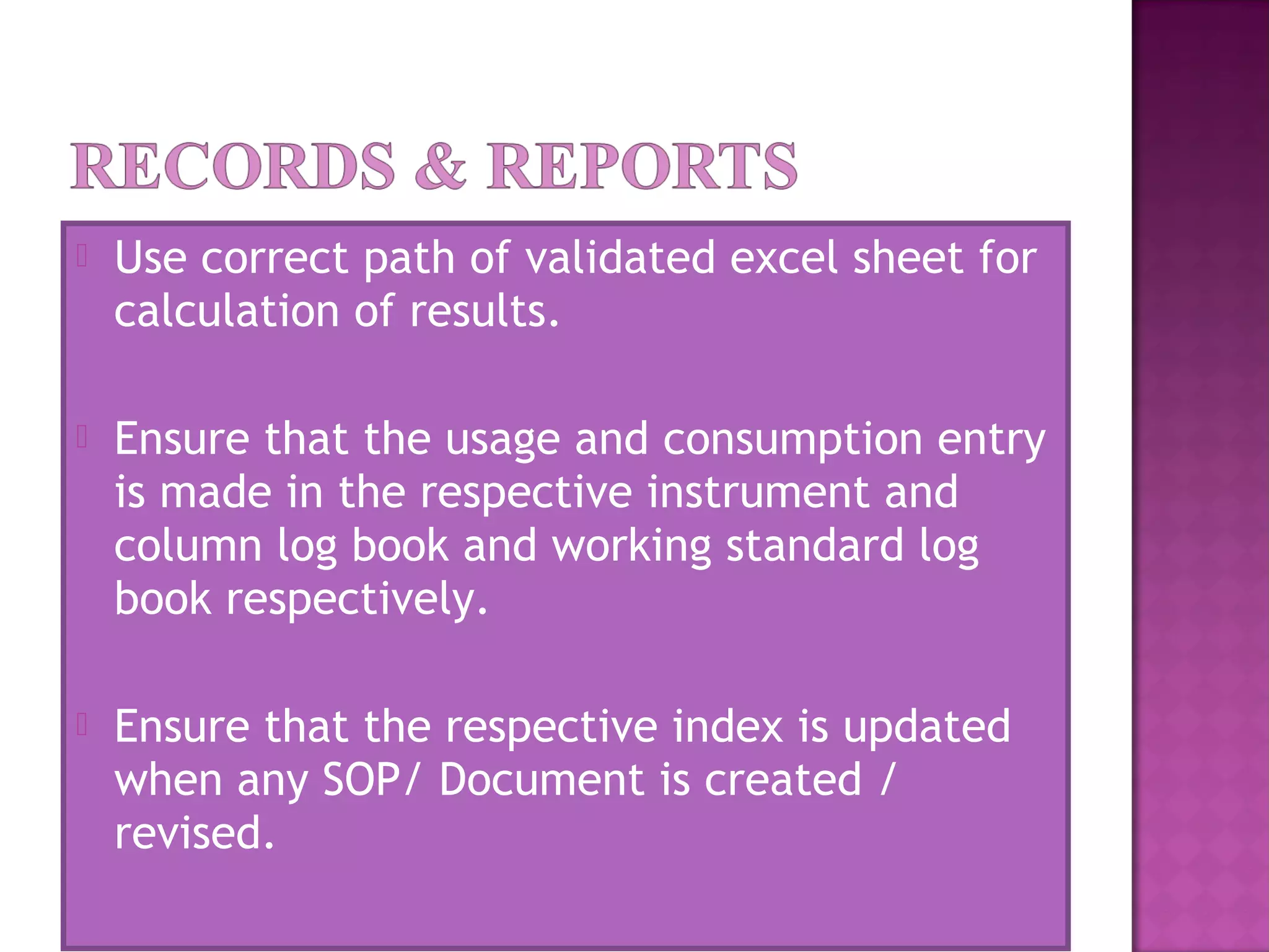  Use correct path of validated excel sheet for
calculation of results.
 Ensure that the usage and consumption entry
is made in the respective instrument and
column log book and working standard log
book respectively.
 Ensure that the respective index is updated
when any SOP/ Document is created /
revised.
 