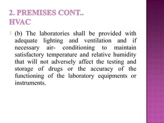  (b) The laboratories shall be provided with
adequate lighting and ventilation and if
necessary air- conditioning to maintain
satisfactory temperature and relative humidity
that will not adversely affect the testing and
storage of drugs or the accuracy of the
functioning of the laboratory equipments or
instruments.
 