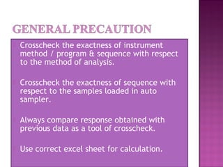  Crosscheck the exactness of instrument
method / program & sequence with respect
to the method of analysis.
 Crosscheck the exactness of sequence with
respect to the samples loaded in auto
sampler.
 Always compare response obtained with
previous data as a tool of crosscheck.
 Use correct excel sheet for calculation.
 