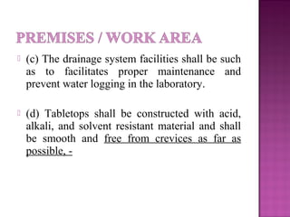  (c) The drainage system facilities shall be such
as to facilitates proper maintenance and
prevent water logging in the laboratory.
 (d) Tabletops shall be constructed with acid,
alkali, and solvent resistant material and shall
be smooth and free from crevices as far as
possible, -
 
 