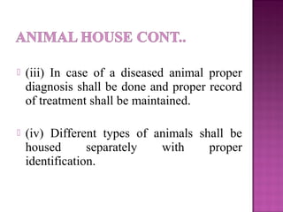  (iii) In case of a diseased animal proper
diagnosis shall be done and proper record
of treatment shall be maintained.
 (iv) Different types of animals shall be
housed separately with proper
identification.
 