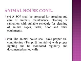  (v) A SOP shall be prepared for breeding and
care of animals, maintenance, cleaning or
sanitation with suitable schedule for cleaning
of animal cages, racks, floor and other
equipments.
 (vi) The animal house shall have proper air-
conditioning (Temp. & humidity) with proper
lighting and be monitored regularly and
documented periodically.
 