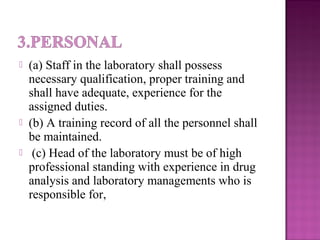  (a) Staff in the laboratory shall possess
necessary qualification, proper training and
shall have adequate, experience for the
assigned duties.
 (b) A training record of all the personnel shall
be maintained.
 (c) Head of the laboratory must be of high
professional standing with experience in drug
analysis and laboratory managements who is
responsible for,
 