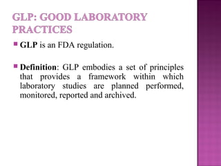  GLP is an FDA regulation.
 Definition: GLP embodies a set of principles
that provides a framework within which
laboratory studies are planned performed,
monitored, reported and archived.
 