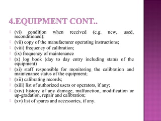  (vi) condition when received (e.g. new, used,
reconditioned);
 (vii) copy of the manufacturer operating instructions;
 (viii) frequency of calibration;
 (ix) frequency of maintenance
 (x) log book (day to day entry including status of the
equipment)
 (xi) staff responsible for monitoring the calibration and
maintenance status of the equipment;
 (xii) calibrating records;
 (xiii) list of authorized users or operators, if any;
 (xiv) history of any damage, malfunction, modification or
up-gradation, repair and calibration;
 (xv) list of spares and accessories, if any.
 