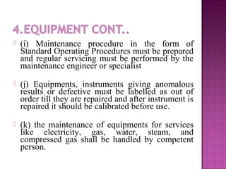  (i) Maintenance procedure in the form of
Standard Operating Procedures must be prepared
and regular servicing must be performed by the
maintenance engineer or specialist
 (j) Equipments, instruments giving anomalous
results or defective must be labelled as out of
order till they are repaired and after instrument is
repaired it should be calibrated before use.
 (k) the maintenance of equipments for services
like electricity, gas, water, steam, and
compressed gas shall be handled by competent
person.
 