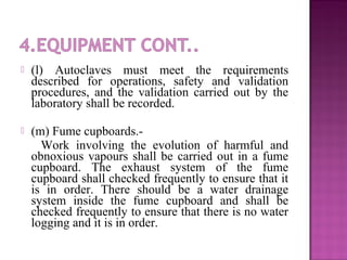  (l) Autoclaves must meet the requirements
described for operations, safety and validation
procedures, and the validation carried out by the
laboratory shall be recorded.
 (m) Fume cupboards.-
Work involving the evolution of harmful and
obnoxious vapours shall be carried out in a fume
cupboard. The exhaust system of the fume
cupboard shall checked frequently to ensure that it
is in order. There should be a water drainage
system inside the fume cupboard and shall be
checked frequently to ensure that there is no water
logging and it is in order.
 