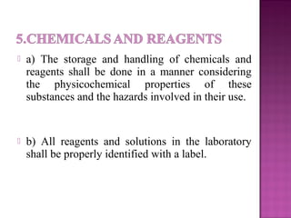  a) The storage and handling of chemicals and
reagents shall be done in a manner considering
the physicochemical properties of these
substances and the hazards involved in their use.
 b) All reagents and solutions in the laboratory
shall be properly identified with a label.
 