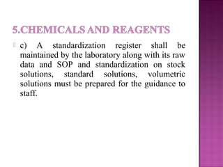  c) A standardization register shall be
maintained by the laboratory along with its raw
data and SOP and standardization on stock
solutions, standard solutions, volumetric
solutions must be prepared for the guidance to
staff.
 