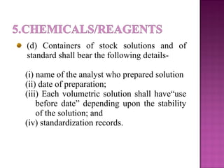 (d) Containers of stock solutions and of
standard shall bear the following details-
(i) name of the analyst who prepared solution
(ii) date of preparation;
(iii) Each volumetric solution shall have“use
before date” depending upon the stability
of the solution; and
(iv) standardization records.
 