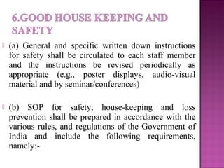  (a) General and specific written down instructions
for safety shall be circulated to each staff member
and the instructions be revised periodically as
appropriate (e.g., poster displays, audio-visual
material and by seminar/conferences)
 (b) SOP for safety, house-keeping and loss
prevention shall be prepared in accordance with the
various rules, and regulations of the Government of
India and include the following requirements,
namely:-
 