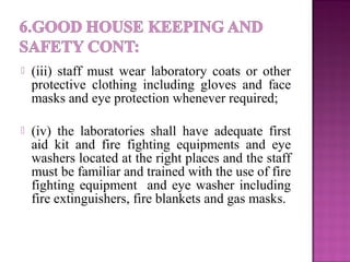  (iii) staff must wear laboratory coats or other
protective clothing including gloves and face
masks and eye protection whenever required;
 (iv) the laboratories shall have adequate first
aid kit and fire fighting equipments and eye
washers located at the right places and the staff
must be familiar and trained with the use of fire
fighting equipment and eye washer including
fire extinguishers, fire blankets and gas masks.
 