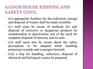  (iv) appropriate facilities for the collection, storage
and disposal of wastes shall be made available.
 (v) staff must be aware of methods for safe
disposal of corrosive or dangerous products by
neutralization or deactivation and of the need for
complete disposal of mercury and its salts.
 (vi) staff must also be aware about the safety
precautions to be adopted while handling
potassium cyanide and cyanogen bromide.
 (vii) a Sop for handling, collection, disposal of
chemical and biological wastes be prepared.
 