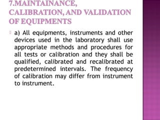  a) All equipments, instruments and other
devices used in the laboratory shall use
appropriate methods and procedures for
all tests or calibration and they shall be
qualified, calibrated and recalibrated at
predetermined intervals. The frequency
of calibration may differ from instrument
to instrument.
 