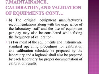  b) The original equipment manufacturer’s
recommendations along with the experience of
the laboratory staff and the use of equipment
per day may also be considered while fixing
the frequency of calibration.
 c) For most of the equipments and instruments,
standard operating procedures for calibration
and calibration schedule be prepared by the
laboratory and a logbook shall also be prepared
by each laboratory for proper documentation of
calibration results.
 