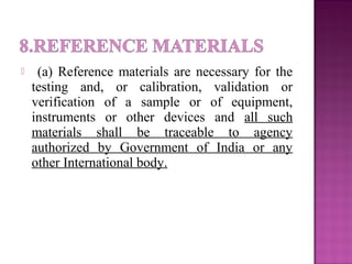  (a) Reference materials are necessary for the
testing and, or calibration, validation or
verification of a sample or of equipment,
instruments or other devices and all such
materials shall be traceable to agency
authorized by Government of India or any
other International body.
 
