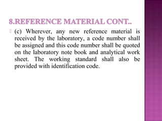  (c) Wherever, any new reference material is
received by the laboratory, a code number shall
be assigned and this code number shall be quoted
on the laboratory note book and analytical work
sheet. The working standard shall also be
provided with identification code.
 