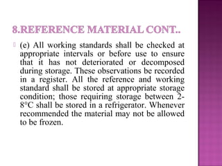  (e) All working standards shall be checked at
appropriate intervals or before use to ensure
that it has not deteriorated or decomposed
during storage. These observations be recorded
in a register. All the reference and working
standard shall be stored at appropriate storage
condition; those requiring storage between 2-
8°C shall be stored in a refrigerator. Whenever
recommended the material may not be allowed
to be frozen.
 
