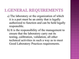 a) The laboratory or the organization of which
it is a part must be an entity that is legally
authorized to function and can be held legally
responsible.
b) It is the responsibility of the management to
ensure that the laboratory carry out its
testing, calibration, validation, all other
technical activities in such a way as to meet
Good Laboratory Practices requirements.
 