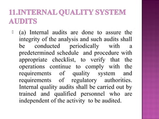  (a) Internal audits are done to assure the
integrity of the analysis and such audits shall
be conducted periodically with a
predetermined schedule and procedure with
appropriate checklist, to verify that the
operations continue to comply with the
requirements of quality system and
requirements of regulatory authorities.
Internal quality audits shall be carried out by
trained and qualified personnel who are
independent of the activity to be audited.
 