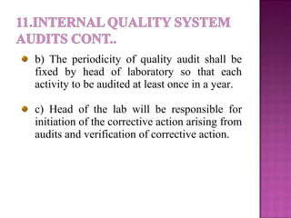 b) The periodicity of quality audit shall be
fixed by head of laboratory so that each
activity to be audited at least once in a year.
c) Head of the lab will be responsible for
initiation of the corrective action arising from
audits and verification of corrective action.
 