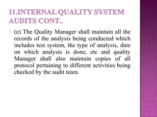  (e) The Quality Manager shall maintain all the
records of the analysis being conducted which
includes test system, the type of analysis, date
on which analysis is done, etc and quality
Manager shall also maintain copies of all
protocol pertaining to different activities being
checked by the audit team.
 