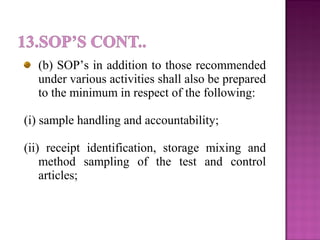 (b) SOP’s in addition to those recommended
under various activities shall also be prepared
to the minimum in respect of the following:
(i) sample handling and accountability;
(ii) receipt identification, storage mixing and
method sampling of the test and control
articles;
 