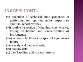 (v) operation of technical audit personnel in
performing and reporting audits, inspections
and final report reviews;
(vi) routine inspection of cleaning, maintenance,
testing, calibration and standardization of
instruments;
(vii) action to be taken in respect of equipments
failure;
(viii) analytical data methods;
(ix) the raw data;
(x) data handling and storage retrieval
 