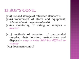 (xvi) use and storage of reference standard’s
(xvii) Procurement of stores and equipment;
(chemical and reagents/solvents)
(xviii) monitoring of testing of samples –
deleted
(xix) methods of retention of unexpended
samples, their location, maintenance and
disposal – easy to write SOP but difficult to
comply
(xx) document control
 