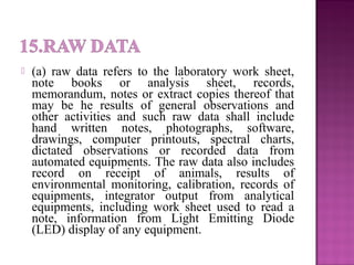  (a) raw data refers to the laboratory work sheet,
note books or analysis sheet, records,
memorandum, notes or extract copies thereof that
may be he results of general observations and
other activities and such raw data shall include
hand written notes, photographs, software,
drawings, computer printouts, spectral charts,
dictated observations or recorded data from
automated equipments. The raw data also includes
record on receipt of animals, results of
environmental monitoring, calibration, records of
equipments, integrator output from analytical
equipments, including work sheet used to read a
note, information from Light Emitting Diode
(LED) display of any equipment.
 