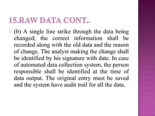  (b) A single line strike through the data being
changed; the correct information shall be
recorded along with the old data and the reason
of change. The analyst making the change shall
be identified by his signature with date. In case
of automated data collection system, the person
responsible shall be identified at the time of
data output. The original entry must be saved
and the system have audit trail for all the data.
 