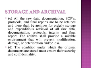 (c) All the raw data, documentation, SOP’s,
protocols, and final reports are to be retained
and there shall be archives for orderly storage
and expenditious retrieval of all raw data,
documentation, protocols, interim and final
report. The archive shall provide a suitable
environment that will prevent modification,
damage, or deterioration and/or loss.
 (d) The condition under which the original
documents are stored must ensure their security
and confidentiality.
 