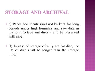  e) Paper documents shall not be kept for long
periods under high humidity and raw data in
the form to tape and discs are to be preserved
with care
 (f) In case of storage of only optical disc, the
life of disc shall be longer than the storage
time.
 