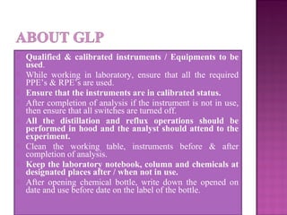  Qualified & calibrated instruments / Equipments to be
used.
 While working in laboratory, ensure that all the required
PPE’s & RPE’s are used.
 Ensure that the instruments are in calibrated status.
 After completion of analysis if the instrument is not in use,
then ensure that all switches are turned off.
 All the distillation and reflux operations should be
performed in hood and the analyst should attend to the
experiment.
 Clean the working table, instruments before & after
completion of analysis.
 Keep the laboratory notebook, column and chemicals at
designated places after / when not in use.
 After opening chemical bottle, write down the opened on
date and use before date on the label of the bottle.
 
