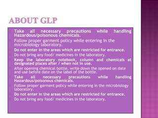  Take all necessary precautions while handling
Hazardous/poisonous chemicals.
 Follow proper garment policy while entering in the
microbiology laboratory.
 Do not enter in the areas which are restricted for entrance.
 Do not bring any food/ medicines in the laboratory.
 Keep the laboratory notebook, column and chemicals at
designated places after / when not in use.
 After opening chemical bottle, write down the opened on date
and use before date on the label of the bottle.
 Take all necessary precautions while handling
Hazardous/poisonous chemicals.
 Follow proper garment policy while entering in the microbiology
laboratory.
 Do not enter in the areas which are restricted for entrance.
 Do not bring any food/ medicines in the laboratory.
 