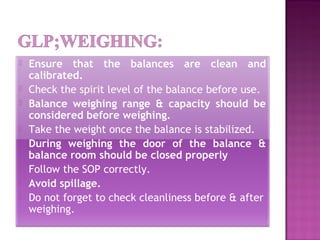  Ensure that the balances are clean and
calibrated.
 Check the spirit level of the balance before use.
 Balance weighing range & capacity should be
considered before weighing.
 Take the weight once the balance is stabilized.
 During weighing the door of the balance &
balance room should be closed properly
 Follow the SOP correctly.
 Avoid spillage.
 Do not forget to check cleanliness before & after
weighing.
 
